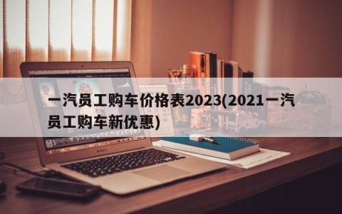 一汽员工购车价格表2023(2021一汽员工购车新优惠)